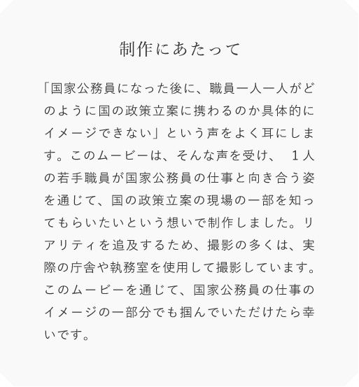 制作にあたって「国景公務員になった後に職員一人一人がどのように国の政国立黒に員わるのか具体的にイメージできない」という声をよく耳にします。このムービーは、そんな声を受け、1人の若手職員が国家公務員の仕事と向き合う姿を通じて、国の政策立案の現場の一部を知ってもらいたいという想いで制作しまレた。リアリティを追及するため、
        撮影の多くは実際の庁含や執務室を便用して撮影しています。このムービーを通じて、国家公務員の仕事のイメージの一部分でも掴んでいただけたら幸いです。