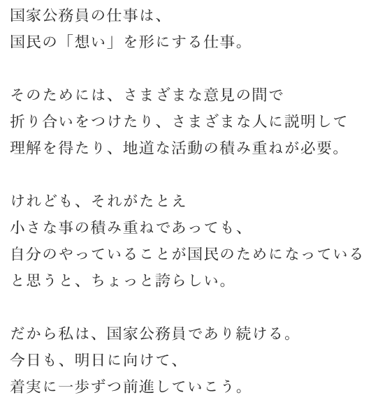国家公務員の仕事は、国民の「想い」を形にする仕事。
そのためには、さまざまな意見の間で折り合いをつけたり、さまざまな人に説明して理解を得たり、地道な活動の積み重ねが必要。
けれども、それがたとえ小さな事の積み重ねであっても、自分のやってい ることが国民のためになっていると思うと、ちょっと誇らしい。 だから私は、国家公務員であり続ける。 今口も、明口に向けて、着実に一歩ずつ前進していこう。