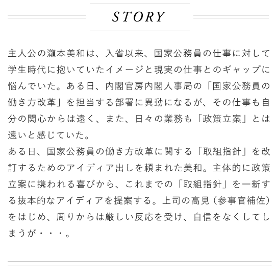 主人公の濫本主和は入省以来国景公務員の仕事に対して学生時代に抱いていたイメージと現実の仕事とのギャップに悩んでいた。ある日、内閣官房内内閣人事局の「国家公務員の働き方改革」を担当する部署に異動になるが、その仕事も自分の関心からは遠く、また、日々の業務も「政策立案」とは遠いと感じていた。ある日、国家公輸員の働き方改革に関する「取組指針」を改訂するためのアイディア出しを頼まれた美和。主体的に政策立案に携われる喜びから、これまでの「取組指計」を一新する抜本的なアイディアを提案する。上司の高見（参事官補佐）をはじめ、周りからは厳Lい反応を受け自信をなくしてしまうが…。