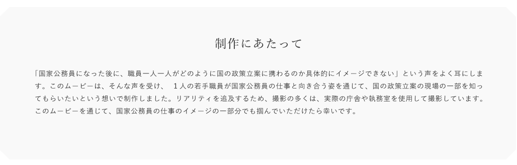 制作にあたって「国景公務員になった後に職員一人一人がどのように国の政国立黒に員わるのか具体的にイメージできない」という声をよく耳にします。このムービーは、そんな声を受け、1人の若手職員が国家公務員の仕事と向き合う姿を通じて、国の政策立案の現場の一部を知ってもらいたいという想いで制作しまレた。リアリティを追及するため、
        撮影の多くは実際の庁含や執務室を便用して撮影しています。このムービーを通じて、国家公務員の仕事のイメージの一部分でも掴んでいただけたら幸いです。