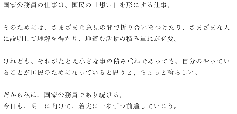 国家公務員の仕事は、国民の「想い」を形にする仕事。
そのためには、さまざまな意見の間で折り合いをつけたり、さまざまな人に説明して理解を得たり、地道な活動の積み重ねが必要。
けれども、それがたとえ小さな事の積み重ねであっても、自分のやってい ることが国民のためになっていると思うと、ちょっと誇らしい。 だから私は、国家公務員であり続ける。 今口も、明口に向けて、着実に一歩ずつ前進していこう。