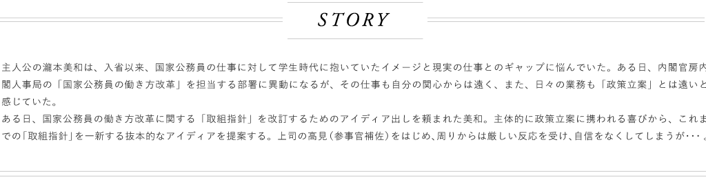 主人公の濫本主和は入省以来国景公務員の仕事に対して学生時代に抱いていたイメージと現実の仕事とのギャップに悩んでいた。ある日、内閣官房内内閣人事局の「国家公務員の働き方改革」を担当する部署に異動になるが、その仕事も自分の関心からは遠く、また、日々の業務も「政策立案」とは遠いと感じていた。ある日、国家公輸員の働き方改革に関する「取組指針」を改訂するためのアイディア出しを頼まれた美和。主体的に政策立案に携われる喜びから、これまでの「取組指計」を一新する抜本的なアイディアを提案する。上司の高見（参事官補佐）をはじめ、周りからは厳Lい反応を受け自信をなくしてしまうが…。